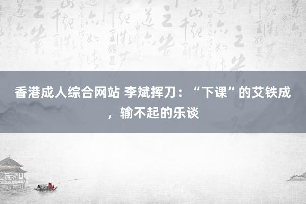 香港成人综合网站 李斌挥刀：“下课”的艾铁成，输不起的乐谈