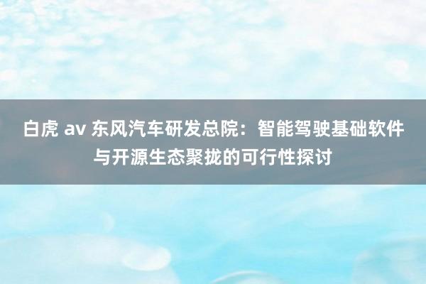 白虎 av 东风汽车研发总院：智能驾驶基础软件与开源生态聚拢的可行性探讨