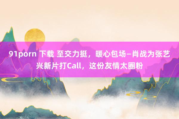 91porn 下载 至交力挺，暖心包场—肖战为张艺兴新片打Call，这份友情太圈粉