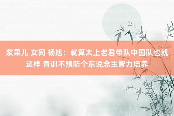 浆果儿 女同 杨旭：就算太上老君带队中国队也就这样 青训不预防个东说念主智力培养