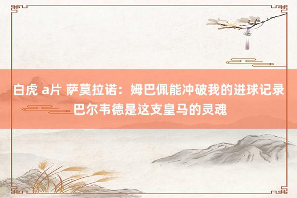 白虎 a片 萨莫拉诺：姆巴佩能冲破我的进球记录 巴尔韦德是这支皇马的灵魂