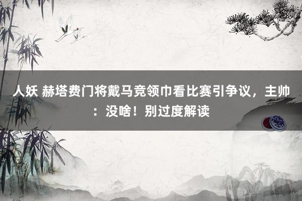 人妖 赫塔费门将戴马竞领巾看比赛引争议，主帅：没啥！别过度解读