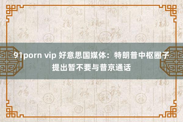 91porn vip 好意思国媒体：特朗普中枢圈子提出暂不要与普京通话