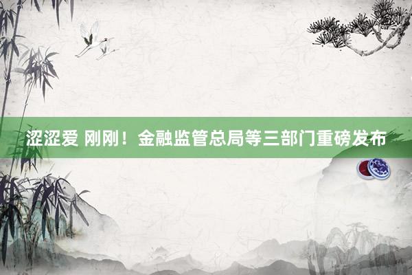 涩涩爱 刚刚！金融监管总局等三部门重磅发布