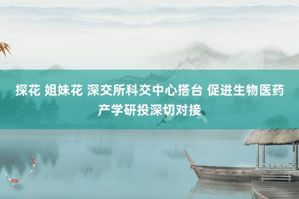 探花 姐妹花 深交所科交中心搭台 促进生物医药产学研投深切对接