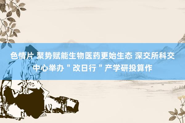 色情片 聚势赋能生物医药更始生态 深交所科交中心举办＂改日行＂产学研投算作