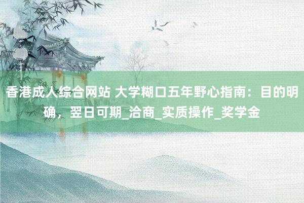 香港成人综合网站 大学糊口五年野心指南：目的明确，翌日可期_洽商_实质操作_奖学金