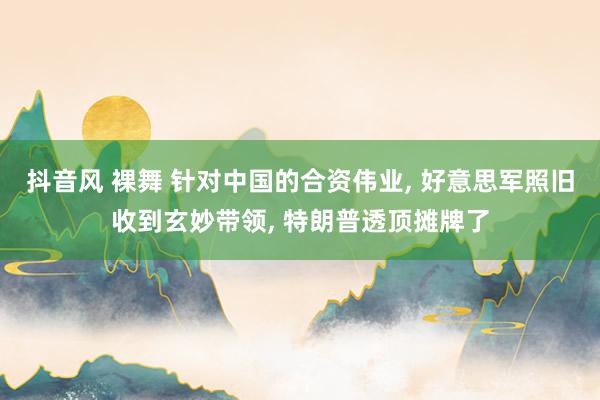 抖音风 裸舞 针对中国的合资伟业， 好意思军照旧收到玄妙带领， 特朗普透顶摊牌了