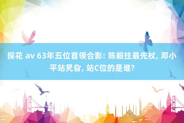 探花 av 63年五位首领合影: 陈毅拄最先杖， 邓小平站旯旮， 站C位的是谁?