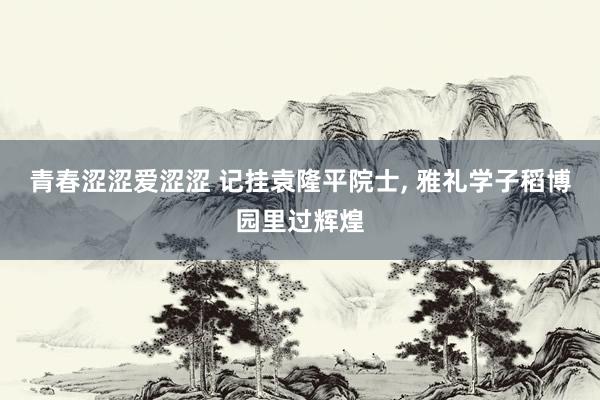 青春涩涩爱涩涩 记挂袁隆平院士， 雅礼学子稻博园里过辉煌