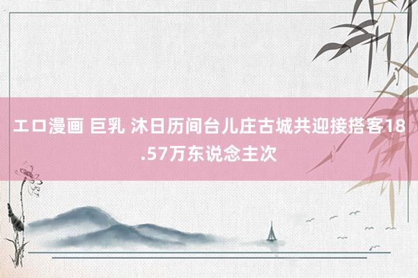 エロ漫画 巨乳 沐日历间台儿庄古城共迎接搭客18.57万东说念主次