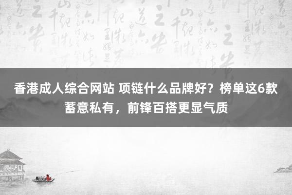 香港成人综合网站 项链什么品牌好？榜单这6款蓄意私有，前锋百搭更显气质