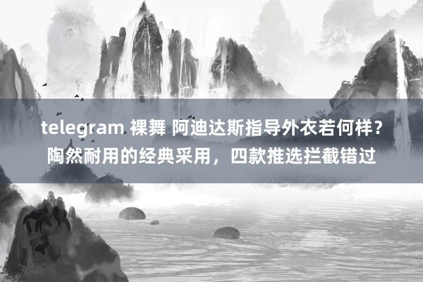 telegram 裸舞 阿迪达斯指导外衣若何样？陶然耐用的经典采用，四款推选拦截错过