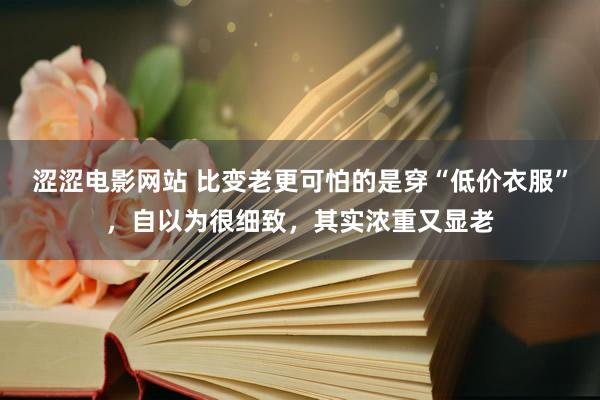涩涩电影网站 比变老更可怕的是穿“低价衣服”，自以为很细致，其实浓重又显老