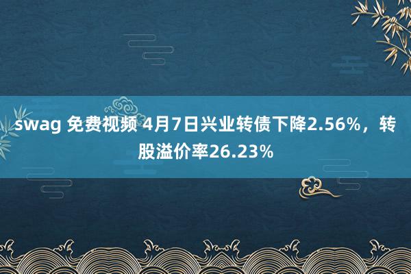 swag 免费视频 4月7日兴业转债下降2.56%，转股溢价率26.23%