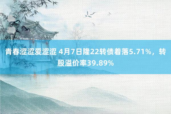 青春涩涩爱涩涩 4月7日隆22转债着落5.71%，转股溢价率39.89%