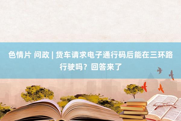 色情片 问政 | 货车请求电子通行码后能在三环路行驶吗？回答来了