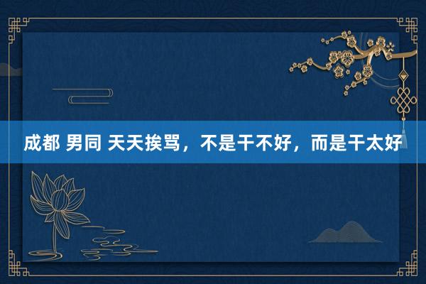 成都 男同 天天挨骂，不是干不好，而是干太好