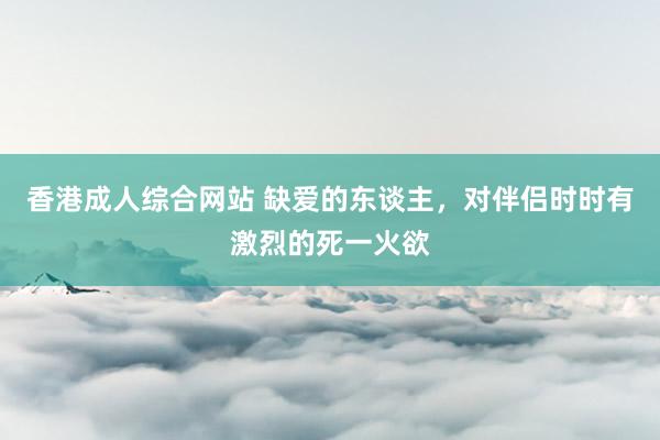 香港成人综合网站 缺爱的东谈主，对伴侣时时有激烈的死一火欲