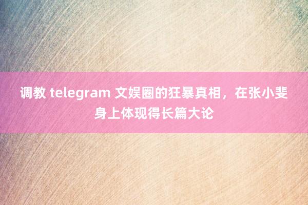调教 telegram 文娱圈的狂暴真相，在张小斐身上体现得长篇大论