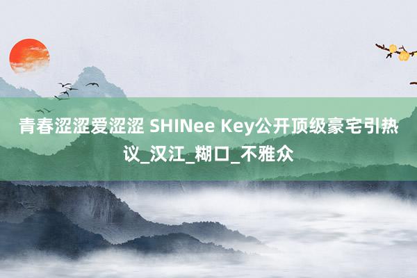 青春涩涩爱涩涩 SHINee Key公开顶级豪宅引热议_汉江_糊口_不雅众