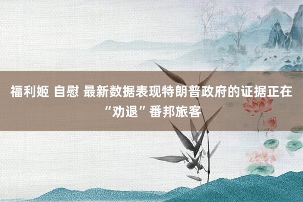 福利姬 自慰 最新数据表现特朗普政府的证据正在“劝退”番邦旅客