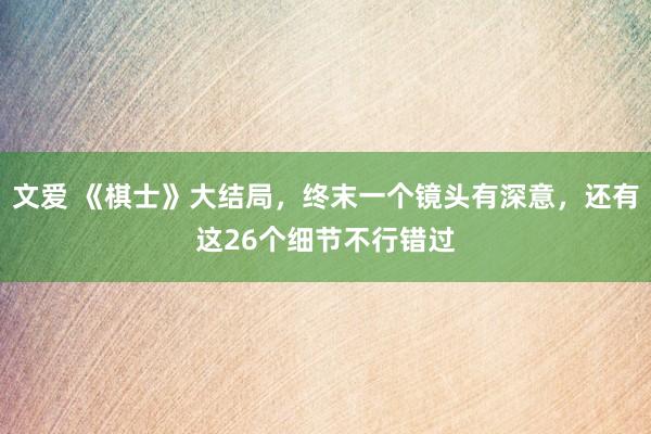 文爱 《棋士》大结局，终末一个镜头有深意，还有这26个细节不行错过