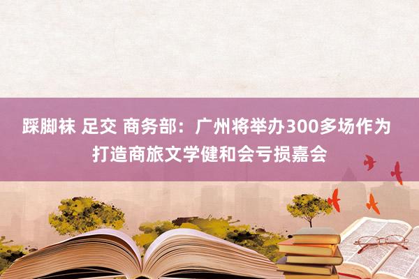 踩脚袜 足交 商务部：广州将举办300多场作为 打造商旅文学健和会亏损嘉会