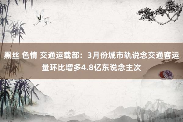 黑丝 色情 交通运载部：3月份城市轨说念交通客运量环比增多4.8亿东说念主次