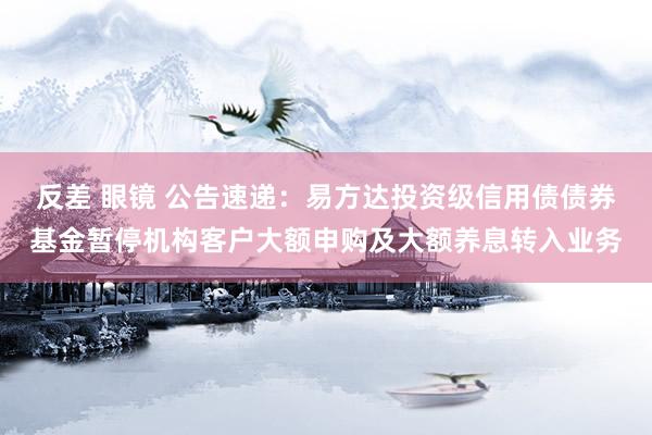 反差 眼镜 公告速递：易方达投资级信用债债券基金暂停机构客户大额申购及大额养息转入业务
