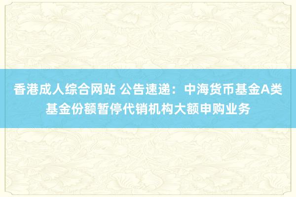 香港成人综合网站 公告速递：中海货币基金A类基金份额暂停代销机构大额申购业务