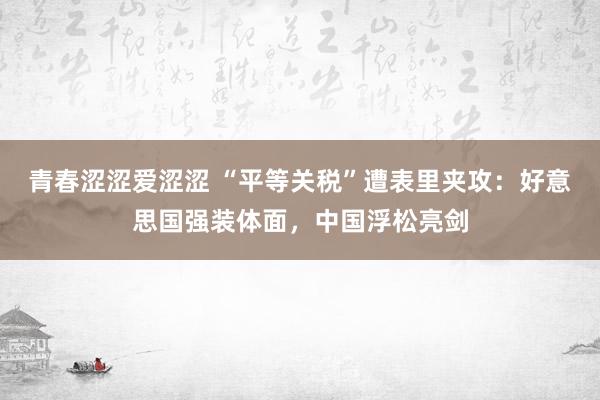 青春涩涩爱涩涩 “平等关税”遭表里夹攻：好意思国强装体面，中国浮松亮剑