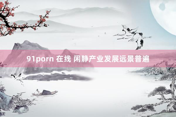 91porn 在线 闲静产业发展远景普遍