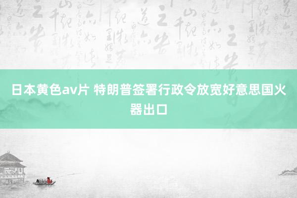 日本黄色av片 特朗普签署行政令放宽好意思国火器出口