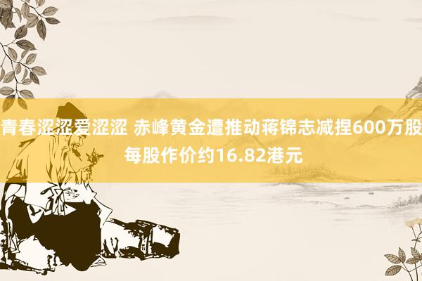 青春涩涩爱涩涩 赤峰黄金遭推动蒋锦志减捏600万股 每股作价约16.82港元