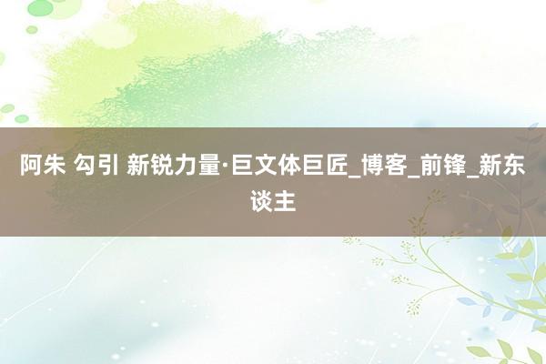 阿朱 勾引 新锐力量·巨文体巨匠_博客_前锋_新东谈主