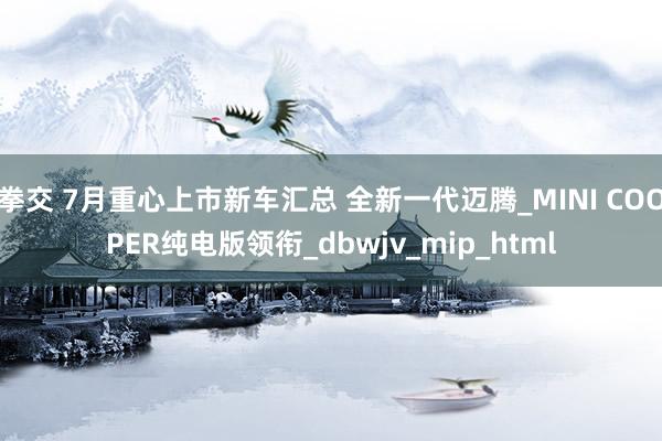 拳交 7月重心上市新车汇总 全新一代迈腾_MINI COOPER纯电版领衔_dbwjv_mip_html