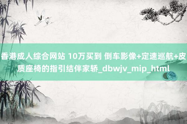 香港成人综合网站 10万买到 倒车影像+定速巡航+皮质座椅的指引结伴家轿_dbwjv_mip_html