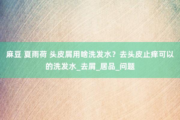 麻豆 夏雨荷 头皮屑用啥洗发水？去头皮止痒可以的洗发水_去屑_居品_问题