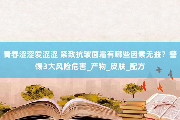 青春涩涩爱涩涩 紧致抗皱面霜有哪些因素无益？警惕3大风险危害_产物_皮肤_配方