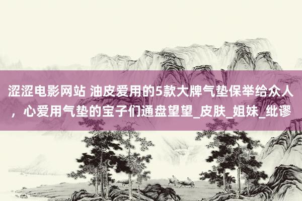 涩涩电影网站 油皮爱用的5款大牌气垫保举给众人，心爱用气垫的宝子们通盘望望_皮肤_姐妹_纰谬