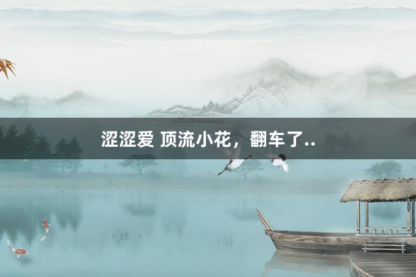 涩涩爱 顶流小花，翻车了..