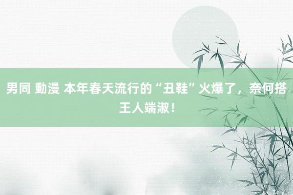男同 動漫 本年春天流行的“丑鞋”火爆了，奈何搭王人端淑！