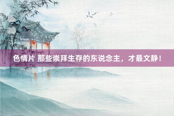 色情片 那些崇拜生存的东说念主，才最文静！