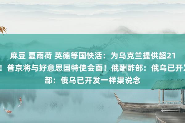 麻豆 夏雨荷 英德等国快活：为乌克兰提供超210亿欧元军援！普京将与好意思国特使会面！俄酬酢部：俄乌已开发一样渠说念