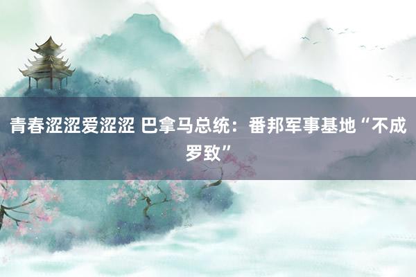 青春涩涩爱涩涩 巴拿马总统：番邦军事基地“不成罗致”