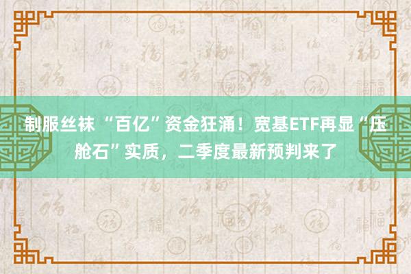 制服丝袜 “百亿”资金狂涌！宽基ETF再显“压舱石”实质，二季度最新预判来了