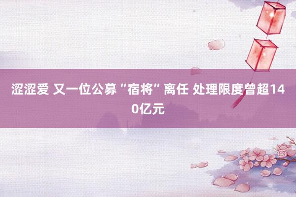 涩涩爱 又一位公募“宿将”离任 处理限度曾超140亿元