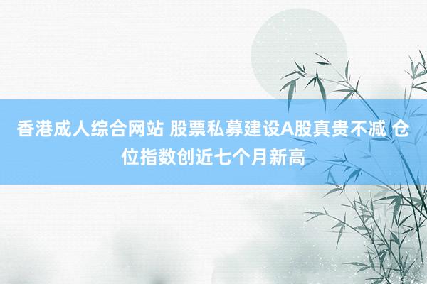 香港成人综合网站 股票私募建设A股真贵不减 仓位指数创近七个月新高