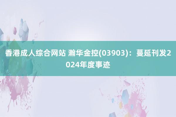香港成人综合网站 瀚华金控(03903)：蔓延刊发2024年度事迹